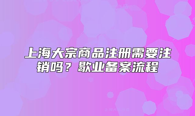 上海大宗商品注册需要注销吗？歇业备案流程