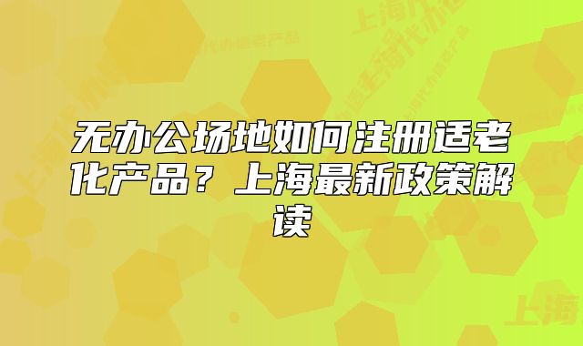 无办公场地如何注册适老化产品?上海最新政策解读