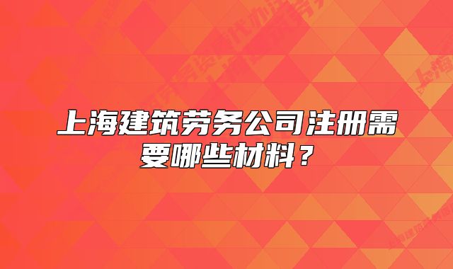 上海建筑劳务公司注册需要哪些材料?