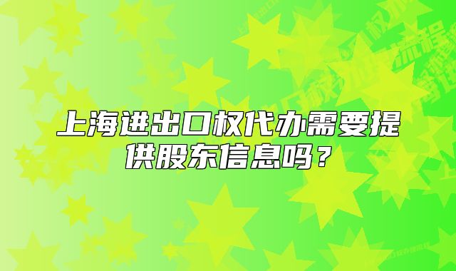上海进出口权代办需要提供股东信息吗？