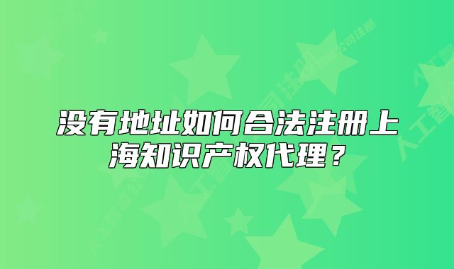 没有地址如何合法注册上海知识产权代理?