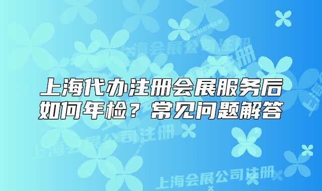 上海代办注册会展服务后如何年检?常见问题解答