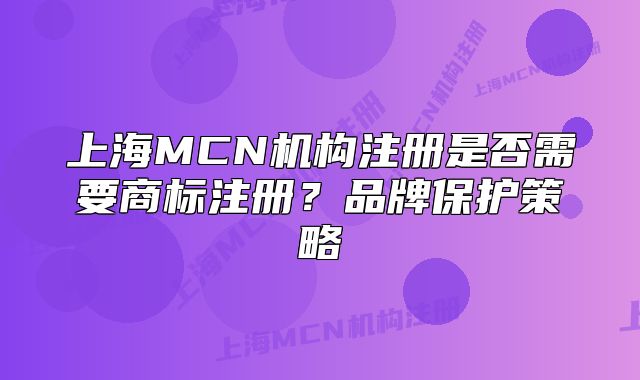 上海MCN机构注册是否需要商标注册？品牌保护策略