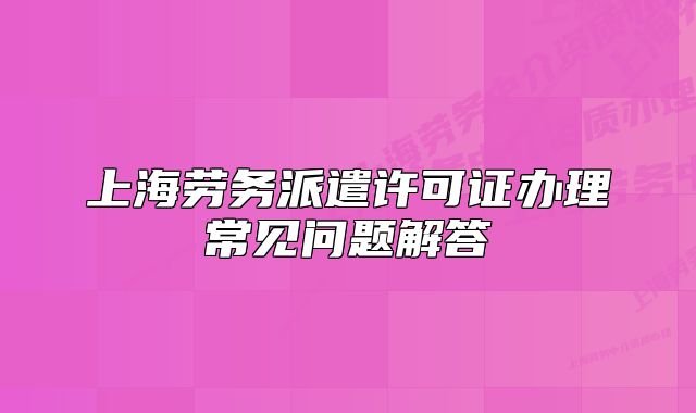 上海劳务派遣许可证办理常见问题解答