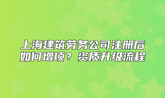 上海建筑劳务公司注册后如何增项?资质升级流程