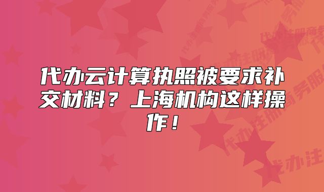 代办云计算执照被要求补交材料?上海机构这样操作!