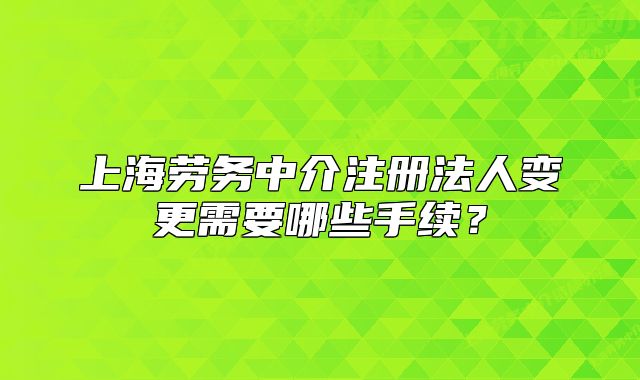 上海劳务中介注册法人变更需要哪些手续？