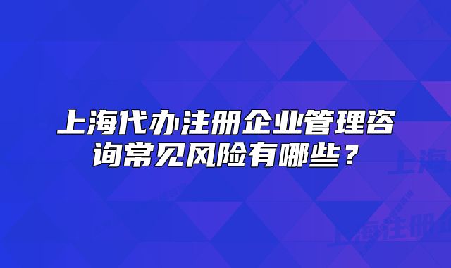 上海代办注册企业管理咨询常见风险有哪些？