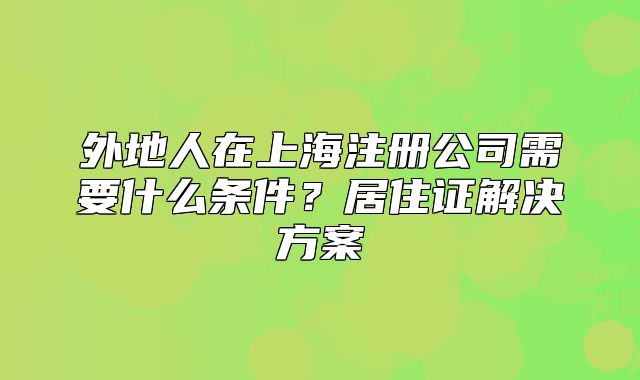 外地人在上海注册公司需要什么条件?居住证解决方案
