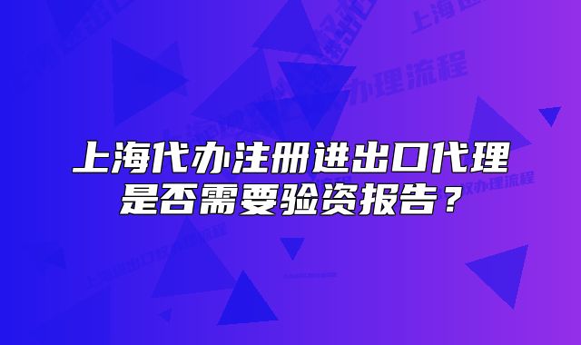 上海代办注册进出口代理是否需要验资报告?