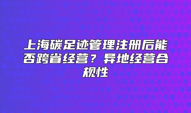 上海碳足迹管理注册后能否跨省经营?异地经营合规性