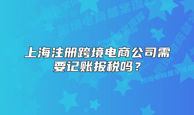上海注册跨境电商公司需要记账报税吗?