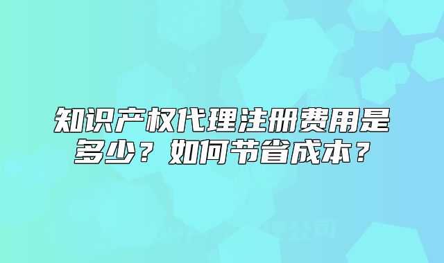 知识产权代理注册费用是多少?如何节省成本?