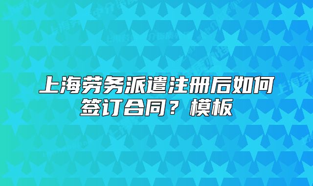 上海劳务派遣注册后如何签订合同?模板