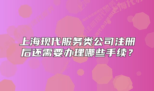 上海现代服务类公司注册后还需要办理哪些手续?