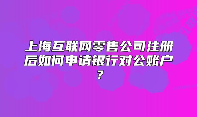 上海互联网零售公司注册后如何申请银行对公账户？