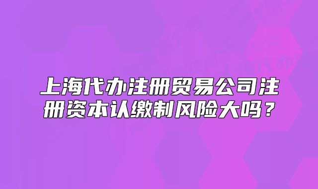 上海代办注册贸易公司注册资本认缴制风险大吗?