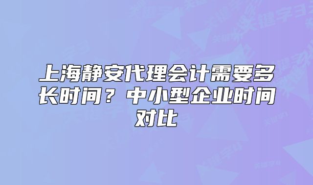 上海静安代理会计需要多长时间?中小型企业时间对比