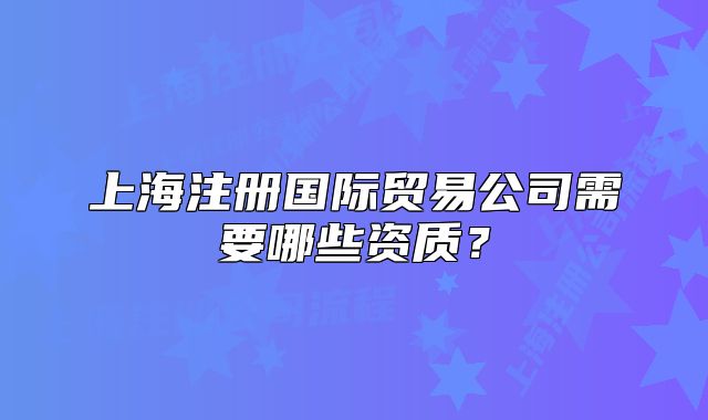 上海注册国际贸易公司需要哪些资质?