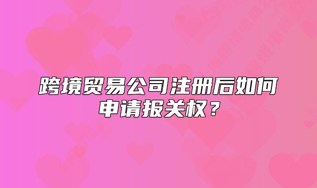 跨境贸易公司注册后如何申请报关权?