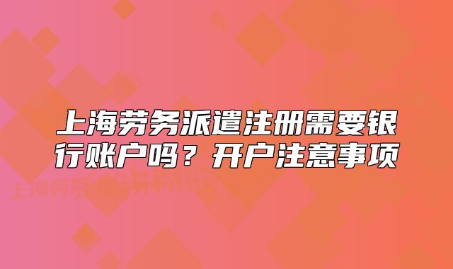 上海劳务派遣注册需要银行账户吗?开户注意事项