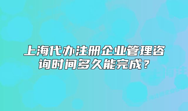 上海代办注册企业管理咨询时间多久能完成?