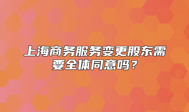 上海商务服务变更股东需要全体同意吗？