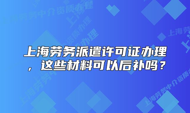 上海劳务派遣许可证办理,这些材料可以后补吗?