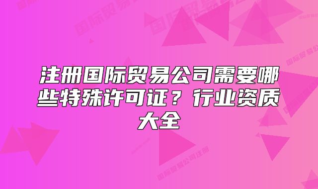 注册国际贸易公司需要哪些特殊许可证?行业资质大全