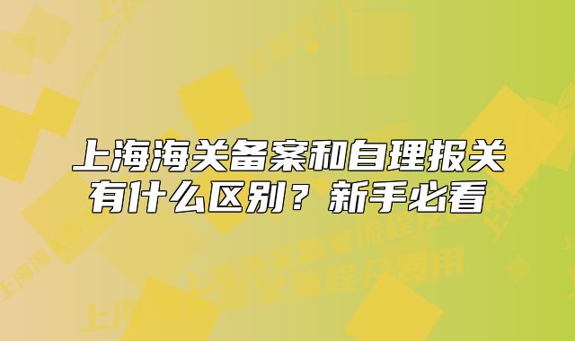 上海海关备案和自理报关有什么区别?新手必看
