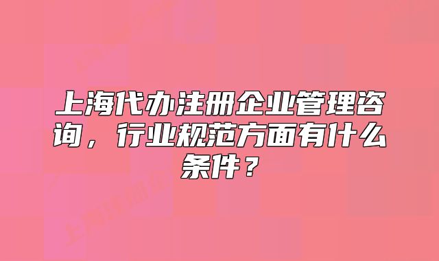 上海代办注册企业管理咨询,行业规范方面有什么条件?