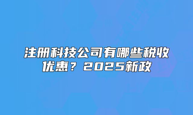 注册科技公司有哪些税收优惠?2025新政