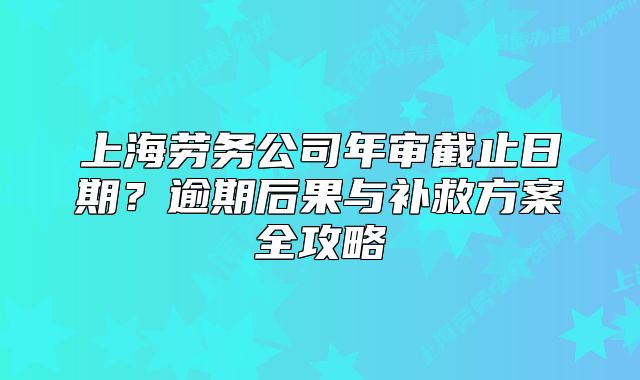 上海劳务公司年审截止日期?逾期后果与补救方案全攻略
