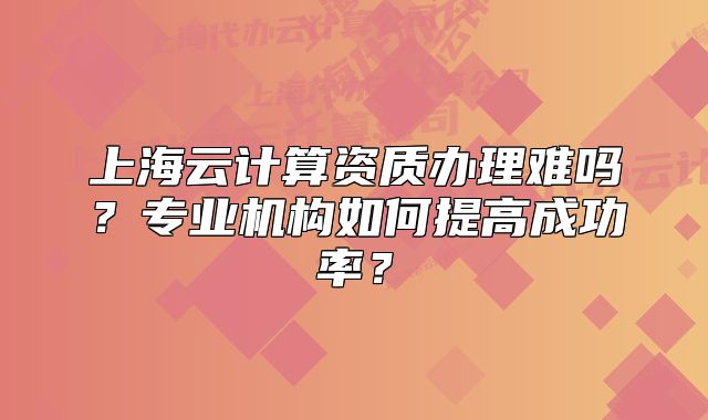 上海云计算资质办理难吗?专业机构如何提高成功率?