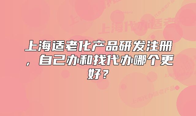 上海适老化产品研发注册，自己办和找代办哪个更好？