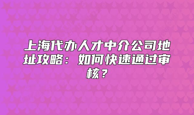 上海代办人才中介公司地址攻略:如何快速通过审核?