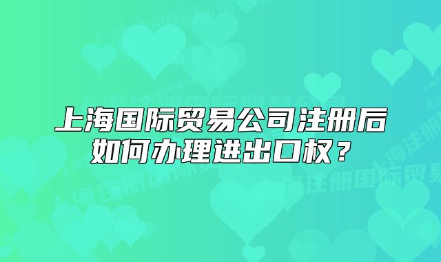 上海国际贸易公司注册后如何办理进出口权?