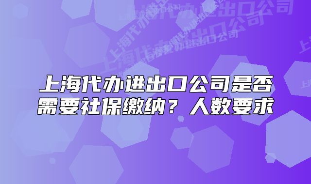 上海代办进出口公司是否需要社保缴纳?人数要求