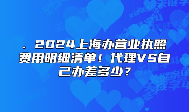 . 2024上海办营业执照费用明细清单!代理VS自己办差多少?