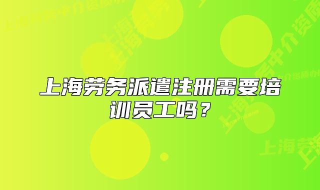 上海劳务派遣注册需要培训员工吗?
