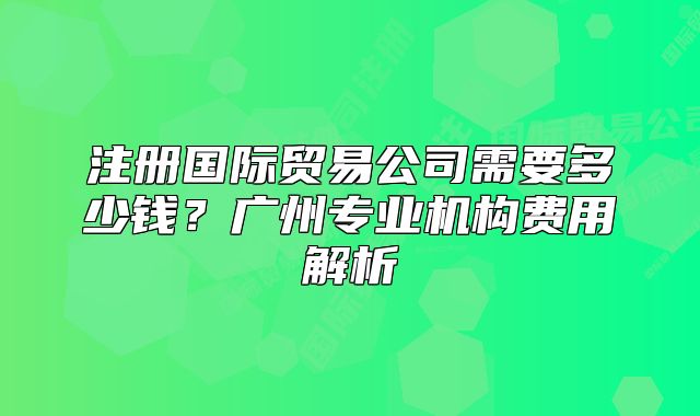 注册国际贸易公司需要多少钱?广州专业机构费用解析