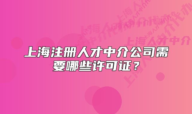 上海注册人才中介公司需要哪些许可证?