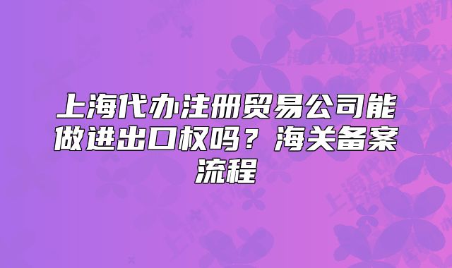 上海代办注册贸易公司能做进出口权吗?海关备案流程