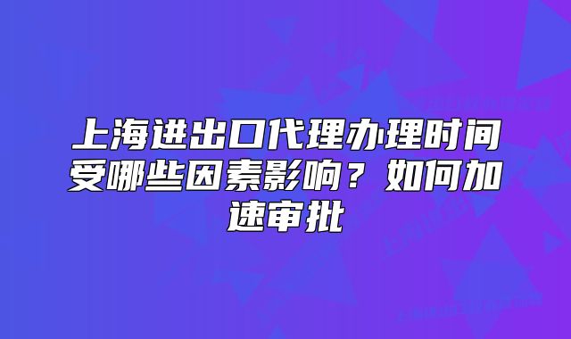 上海进出口代理办理时间受哪些因素影响?如何加速审批