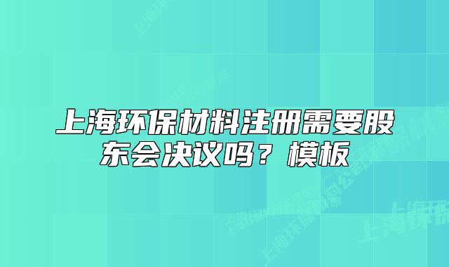 上海环保材料注册需要股东会决议吗?模板