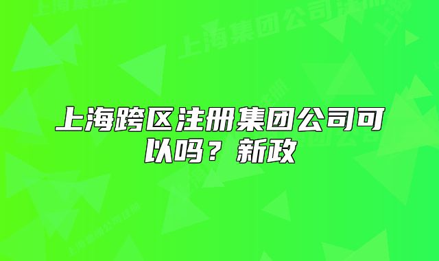 上海跨区注册集团公司可以吗?新政