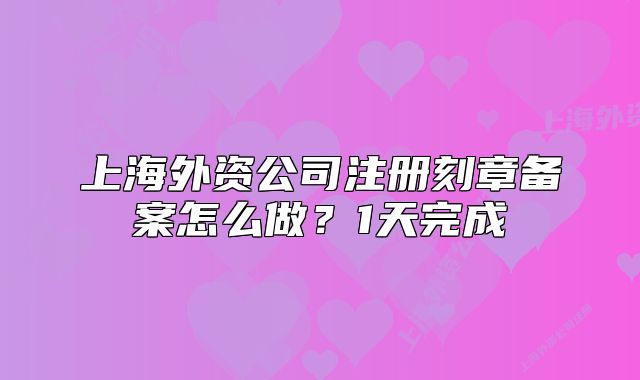 上海外资公司注册刻章备案怎么做？1天完成