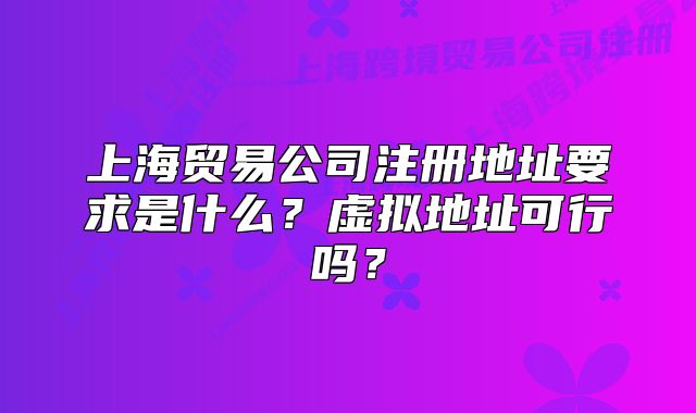 上海贸易公司注册地址要求是什么?虚拟地址可行吗?