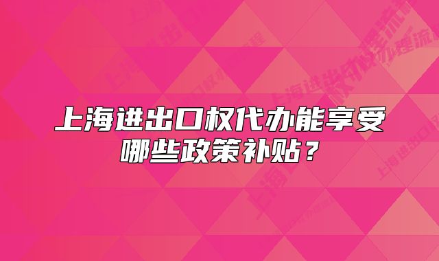 上海进出口权代办能享受哪些政策补贴?