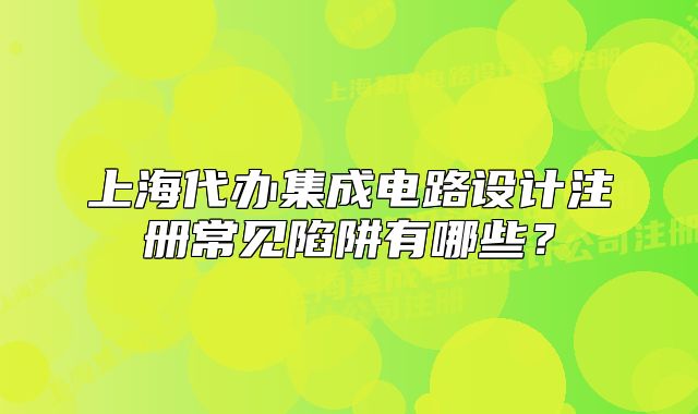 上海代办集成电路设计注册常见陷阱有哪些？